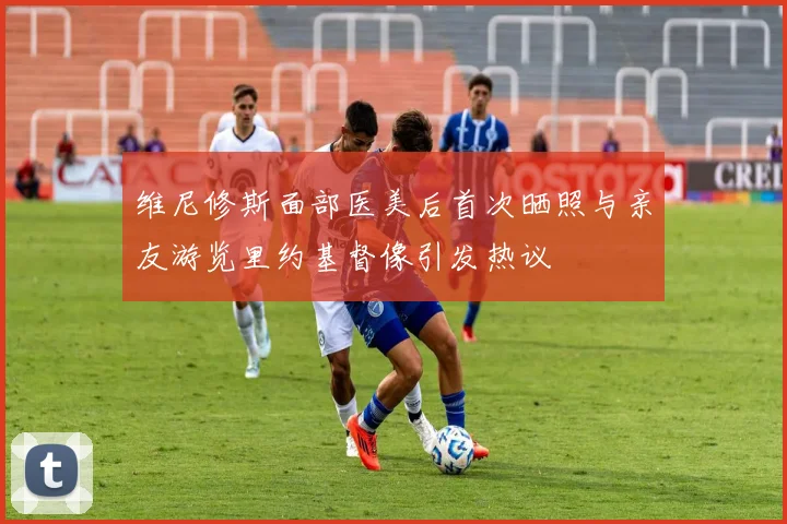维尼修斯面部医美后首次晒照与亲友游览里约基督像引发热议