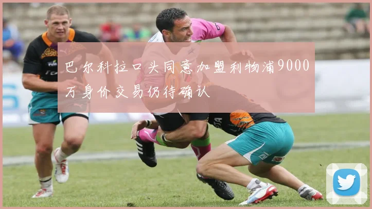 巴尔科拉口头同意加盟利物浦9000万身价交易仍待确认