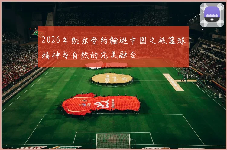 2026年凯尔登约翰逊中国之旅篮球精神与自然的完美融合