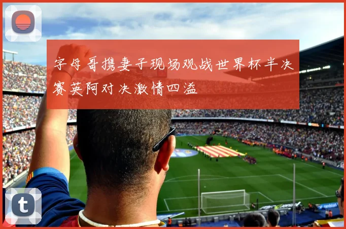 字母哥携妻子现场观战世界杯半决赛英阿对决激情四溢